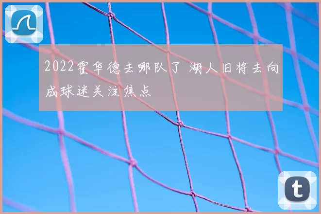 2022霍华德去哪队了 湖人旧将去向成球迷关注焦点