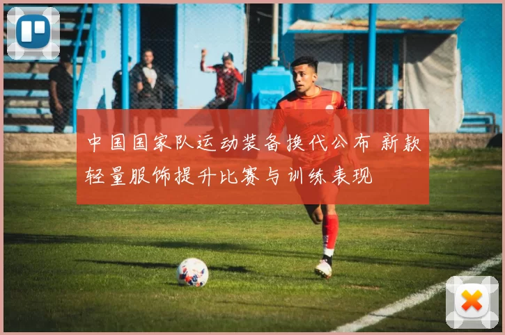 中国国家队运动装备换代公布 新款轻量服饰提升比赛与训练表现
