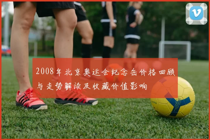 2008年北京奥运会纪念缶价格回顾与走势解读及收藏价值影响