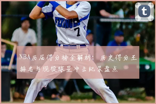 NBA历届得分榜全解析：历史得分王排名与现役球星冲击纪录盘点