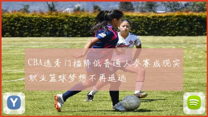 CBA选秀门槛降低普通人参赛成现实职业篮球梦想不再遥远