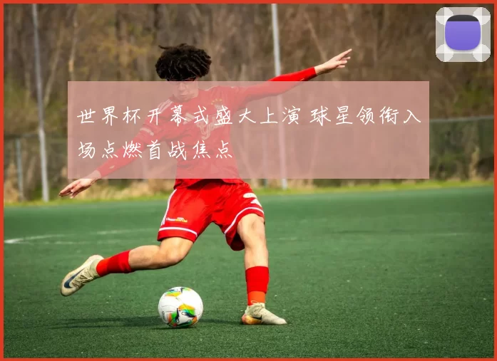 世界杯开幕式盛大上演 球星领衔入场点燃首战焦点