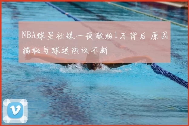 NBA球星社媒一夜涨粉1万背后 原因揭秘与球迷热议不断