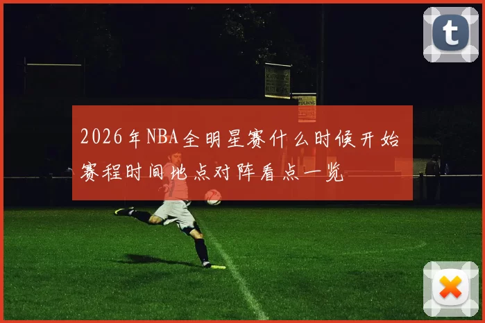2026年NBA全明星赛什么时候开始 赛程时间地点对阵看点一览