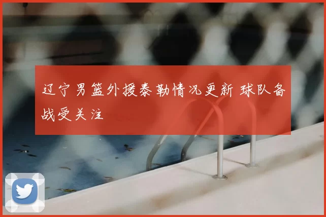 辽宁男篮外援泰勒情况更新 球队备战受关注