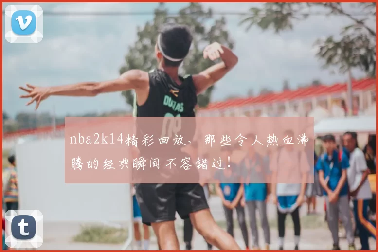 nba2k14精彩回放，那些令人热血沸腾的经典瞬间不容错过！