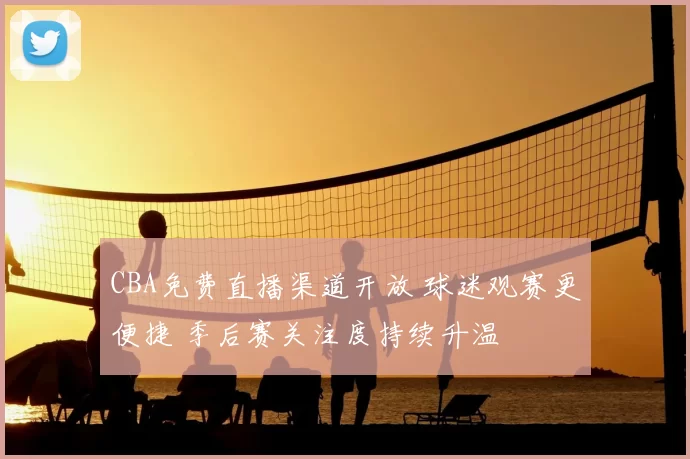 CBA免费直播渠道开放 球迷观赛更便捷 季后赛关注度持续升温