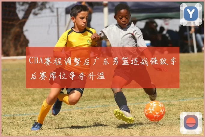 CBA赛程调整后广东男篮连战强敌季后赛席位争夺升温