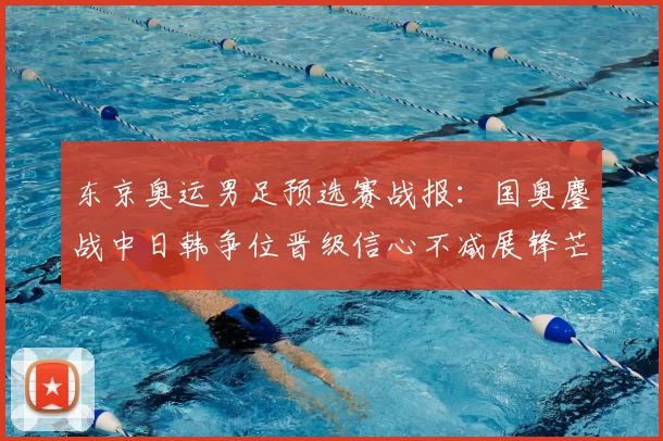 东京奥运男足预选赛战报：国奥鏖战中日韩争位晋级信心不减展锋芒