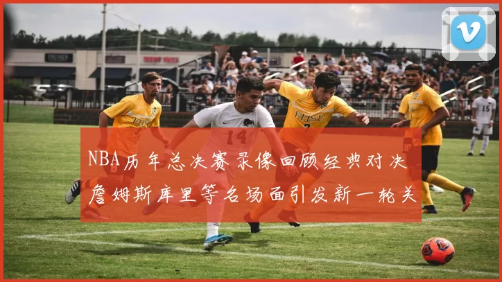 NBA历年总决赛录像回顾经典对决 詹姆斯库里等名场面引发新一轮关注