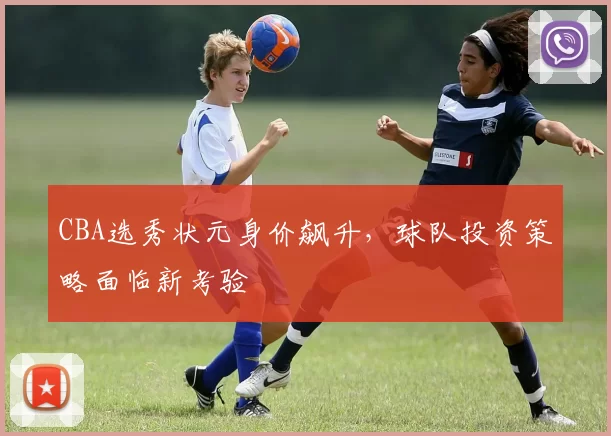 CBA选秀状元身价飙升，球队投资策略面临新考验