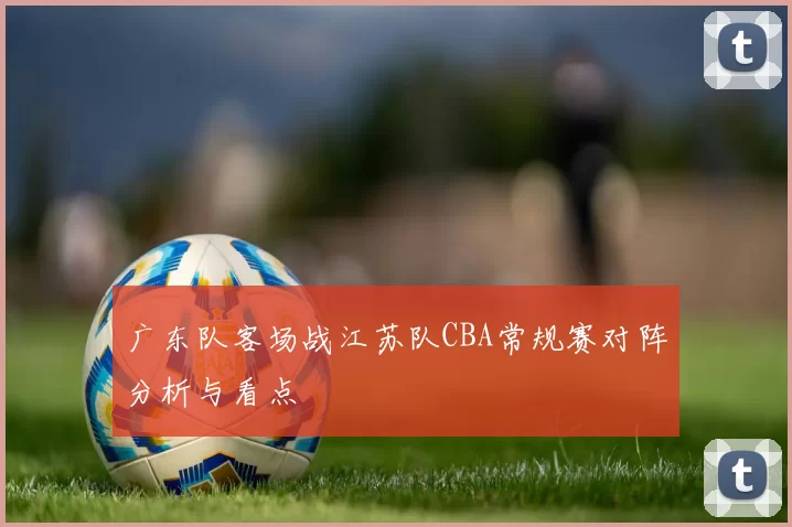 广东队客场战江苏队CBA常规赛对阵分析与看点