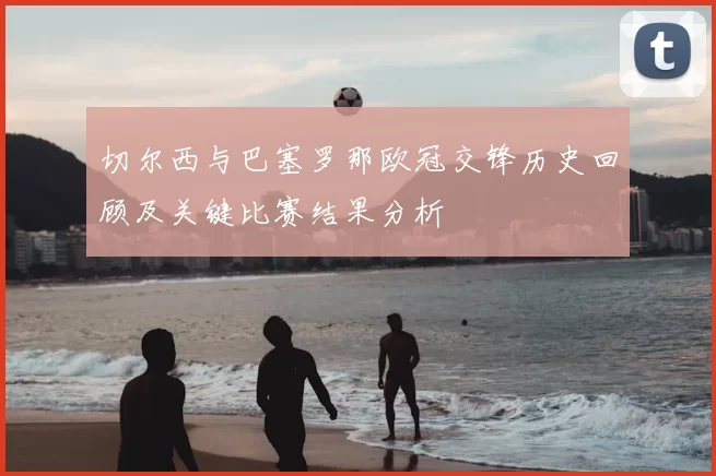 切尔西与巴塞罗那欧冠交锋历史回顾及关键比赛结果分析