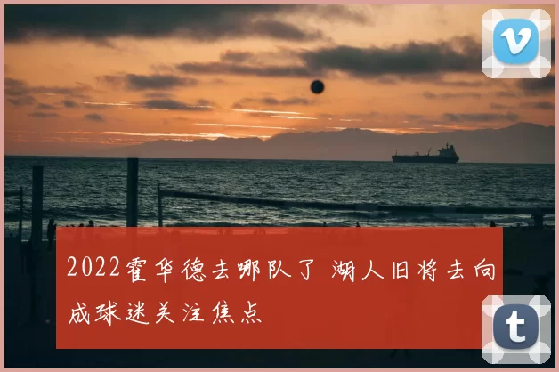 2022霍华德去哪队了 湖人旧将去向成球迷关注焦点