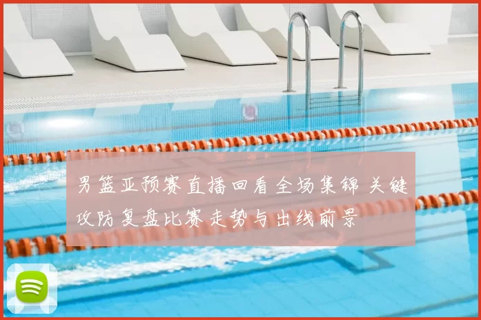 男篮亚预赛直播回看全场集锦 关键攻防复盘比赛走势与出线前景