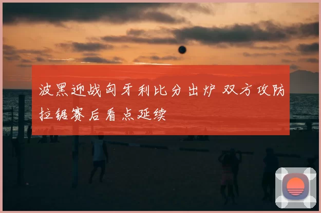 波黑迎战匈牙利比分出炉 双方攻防拉锯赛后看点延续