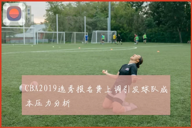 CBA2019选秀报名费上调引发球队成本压力分析
