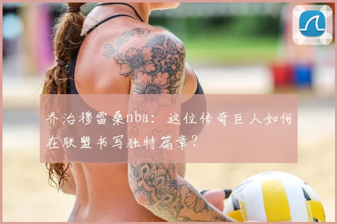乔治穆雷桑nba：这位传奇巨人如何在联盟书写独特篇章？