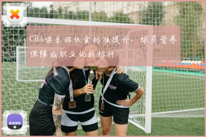 CBA俱乐部伙食标准提升，球员营养保障成职业化新标杆