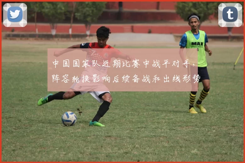 中国国家队近期比赛中战平对手，阵容轮换影响后续备战和出线形势