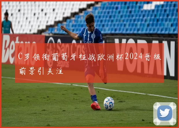 C罗领衔葡萄牙征战欧洲杯2024晋级前景引关注