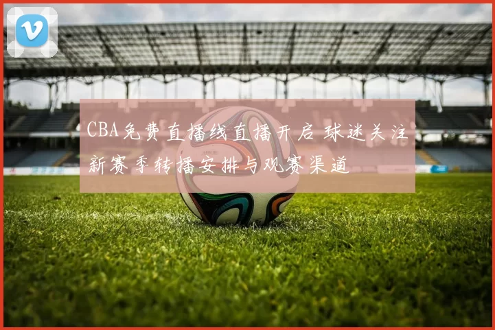 CBA免费直播线直播开启 球迷关注新赛季转播安排与观赛渠道