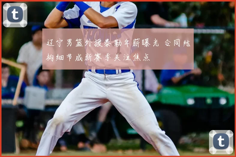 辽宁男篮外援泰勒年薪曝光 合同结构细节成新赛季关注焦点