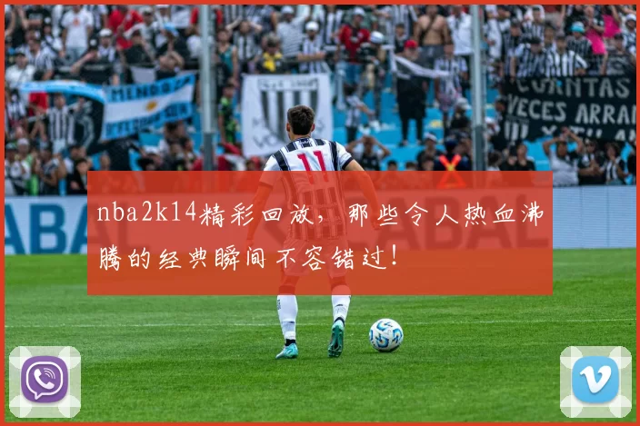 nba2k14精彩回放，那些令人热血沸腾的经典瞬间不容错过！