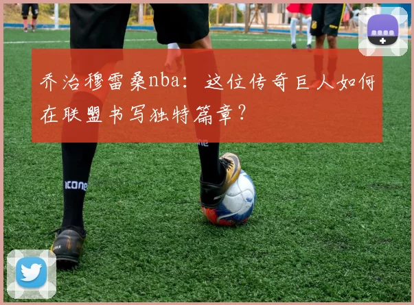 乔治穆雷桑nba：这位传奇巨人如何在联盟书写独特篇章？