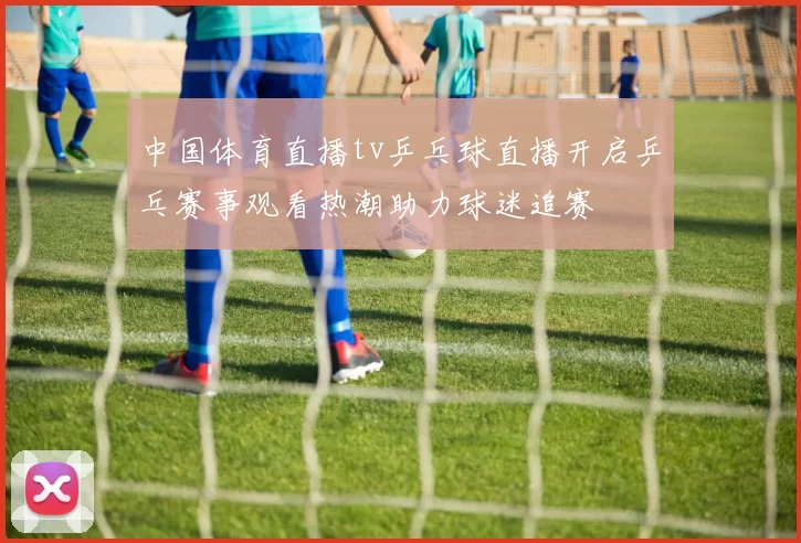 中国体育直播tv乒乓球直播开启乒乓赛事观看热潮助力球迷追赛
