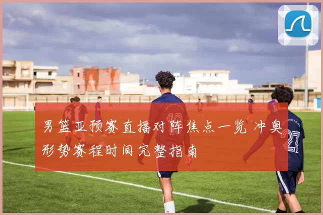 男篮亚预赛直播对阵焦点一览 冲奥形势赛程时间完整指南