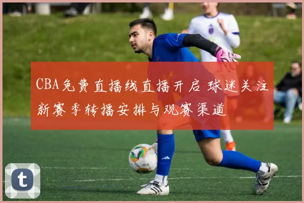 CBA免费直播线直播开启 球迷关注新赛季转播安排与观赛渠道