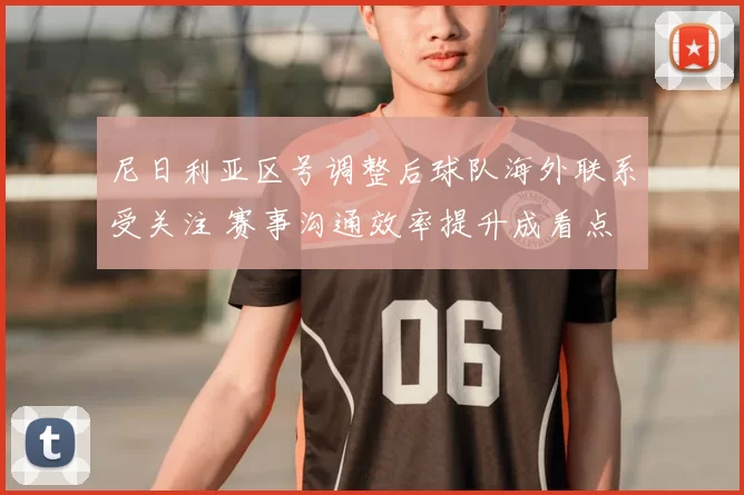 尼日利亚区号调整后球队海外联系受关注 赛事沟通效率提升成看点
