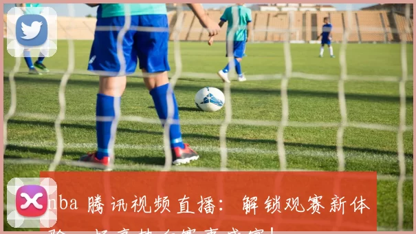 nba 腾讯视频直播：解锁观赛新体验，畅享热血赛事盛宴！