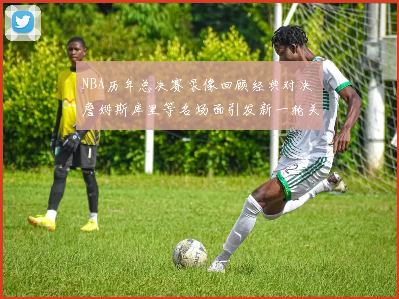 NBA历年总决赛录像回顾经典对决 詹姆斯库里等名场面引发新一轮关注