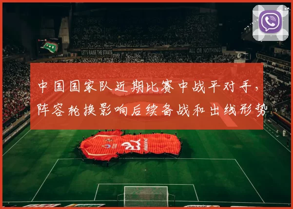 中国国家队近期比赛中战平对手，阵容轮换影响后续备战和出线形势
