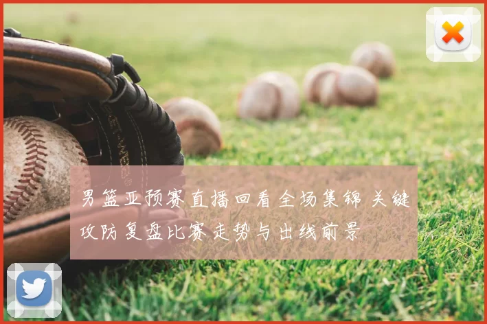 男篮亚预赛直播回看全场集锦 关键攻防复盘比赛走势与出线前景