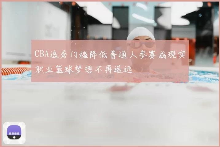 CBA选秀门槛降低普通人参赛成现实职业篮球梦想不再遥远