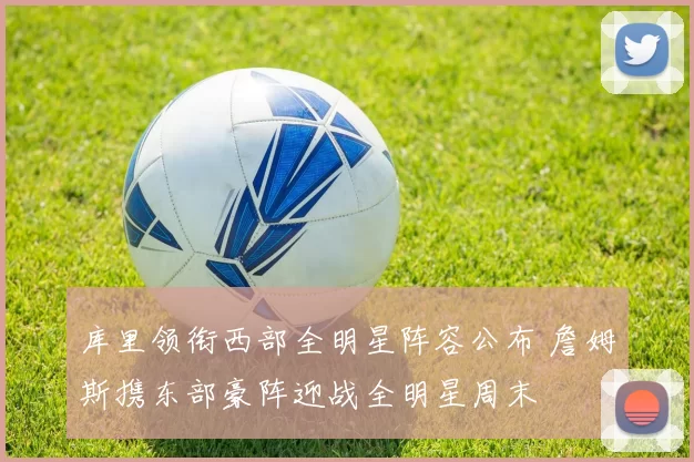 库里领衔西部全明星阵容公布 詹姆斯携东部豪阵迎战全明星周末