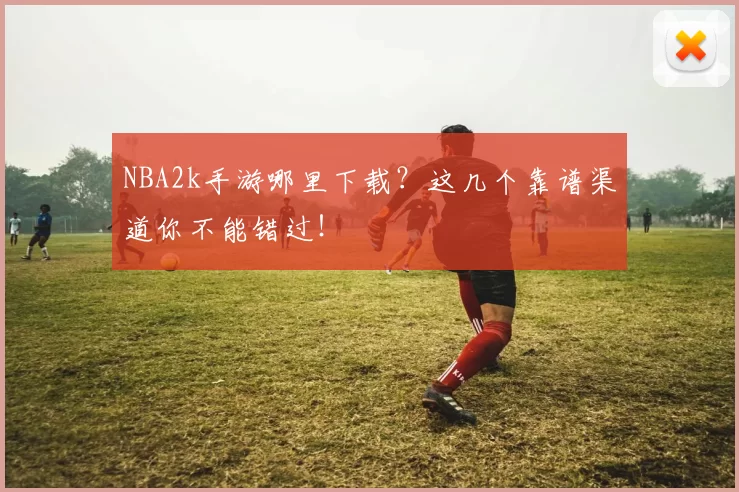 NBA2k手游哪里下载？这几个靠谱渠道你不能错过！