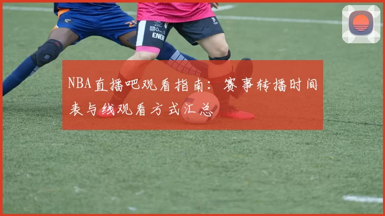 NBA直播吧观看指南：赛事转播时间表与线观看方式汇总