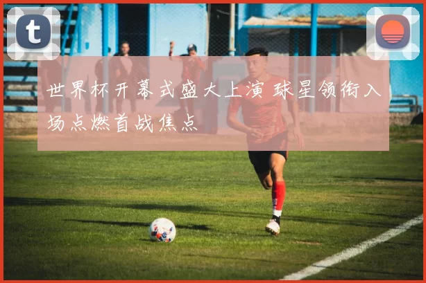 世界杯开幕式盛大上演 球星领衔入场点燃首战焦点