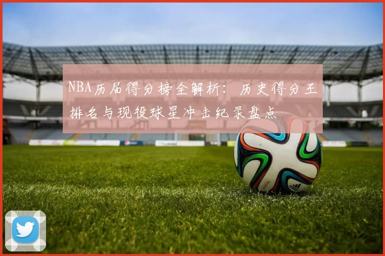 NBA历届得分榜全解析：历史得分王排名与现役球星冲击纪录盘点