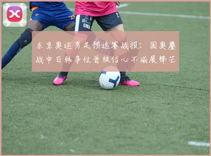 东京奥运男足预选赛战报：国奥鏖战中日韩争位晋级信心不减展锋芒