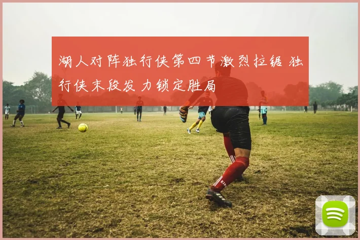 湖人对阵独行侠第四节激烈拉锯 独行侠末段发力锁定胜局