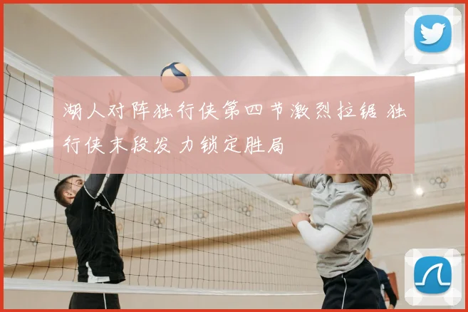 湖人对阵独行侠第四节激烈拉锯 独行侠末段发力锁定胜局