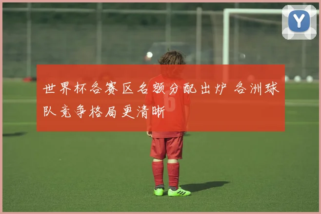 世界杯各赛区名额分配出炉 各洲球队竞争格局更清晰