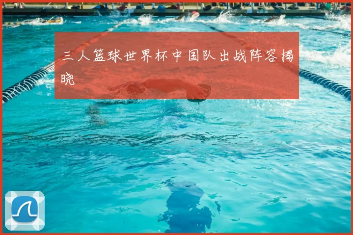 三人篮球世界杯中国队出战阵容揭晓