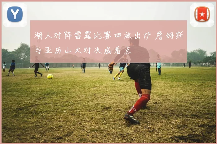 湖人对阵雷霆比赛回放出炉 詹姆斯与亚历山大对决成看点