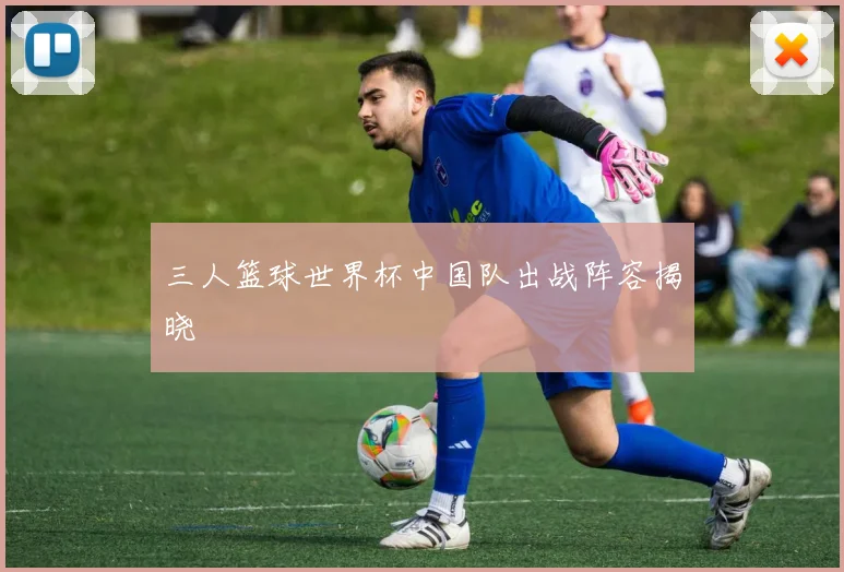 三人篮球世界杯中国队出战阵容揭晓
